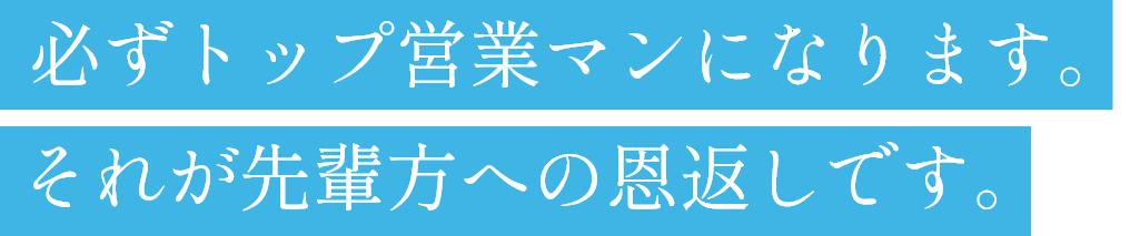 必ずトップ営業マンになります。それが先輩方への恩返しです。