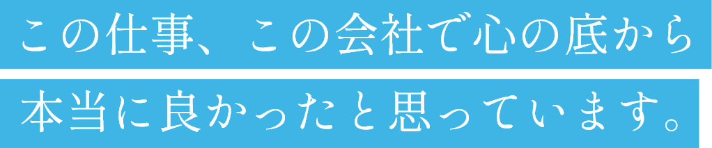 この仕事、この会社で心の底から本当に良かったと思っています。