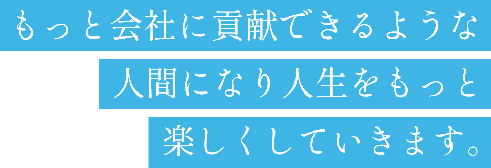もっと会社に貢献できるような人間になり人生をもっと楽しくしていきます。