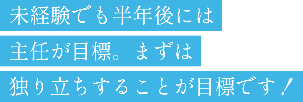未経験でも半年後には主任が目標。まずは独り立ちする事が目標です！